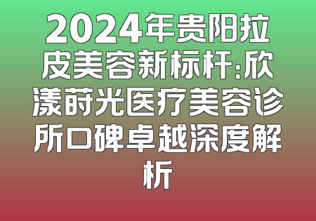 2024年贵阳拉皮美容新标杆：欣漾莳光医疗美容诊所口碑卓越深度解析