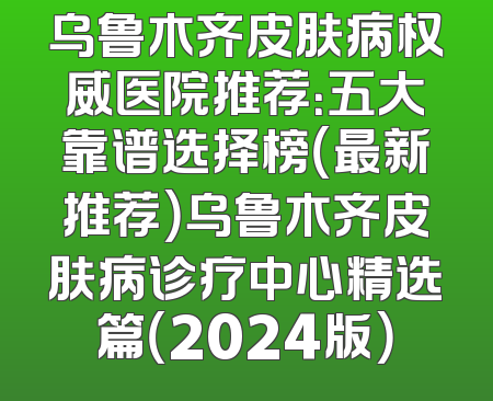 乌鲁木齐皮肤病权威医院推荐：五大靠谱选择榜（最新推荐）乌鲁木齐皮肤病诊疗中心精选篇（2024版）