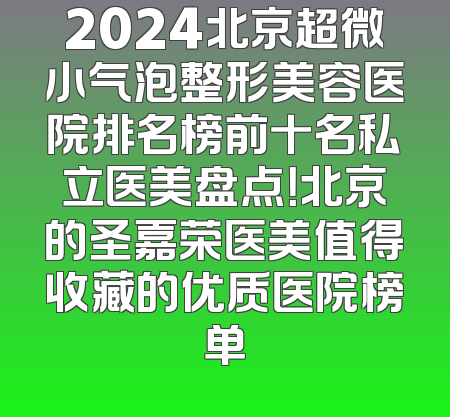 2024北京超微小气泡整形美容医院排名榜前十名私立医美盘点！北京的圣嘉荣医美值得收藏的优质医院榜单