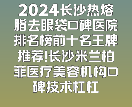 2024长沙热熔脂去眼袋口碑医院排名榜前十名王牌推荐！长沙米兰柏菲医疗美容机构口碑技术杠杠