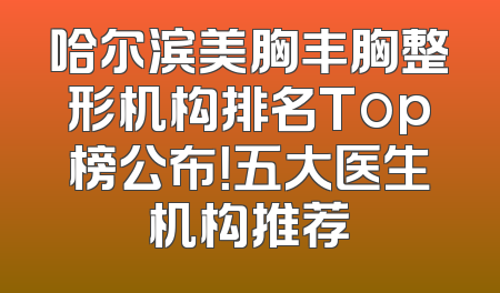 哈尔滨美胸丰胸整形机构排名Top榜公布！五大医生机构推荐