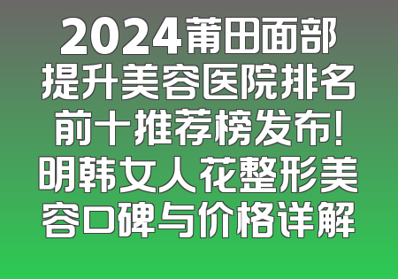 2024莆田面部提升美容医院排名前十推荐榜发布！明韩女人花整形美容口碑与价格详解