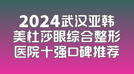 2024武汉亚韩美杜莎眼综合整形医院十强口碑推荐