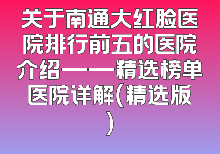 关于南通大红脸医院排行前五的医院介绍——精选榜单医院详解（精选版）
