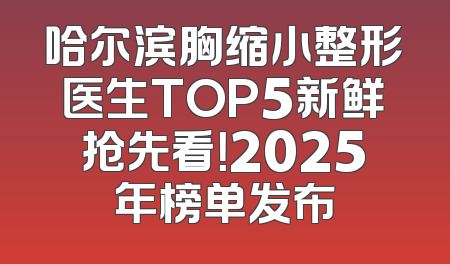 哈尔滨胸缩小整形医生TOP5新鲜抢先看！2025年榜单发布