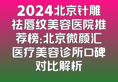 2024北京针雕祛唇纹美容医院推荐榜：北京微颜汇医疗美容诊所口碑对比解析