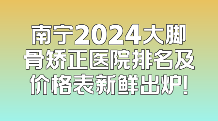 南宁2024大脚骨矫正医院排名及价格表新鲜出炉！