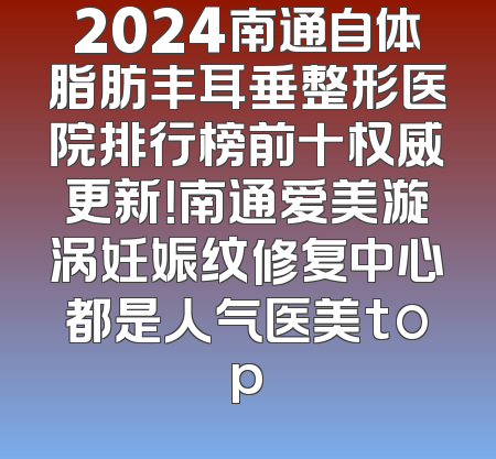 2024南通自体脂肪丰耳垂整形医院排行榜前十权威更新！南通爱美漩涡妊娠纹修复中心都是人气医美top