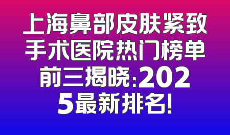 上海鼻部皮肤紧致手术医院热门榜单前三揭晓：2025最新排名！