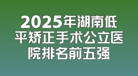 2025年湖南低平矫正手术公立医院排名前五强
