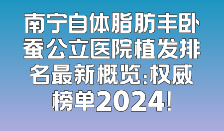南宁自体脂肪丰卧蚕公立医院植发排名最新概览：权威榜单2024！