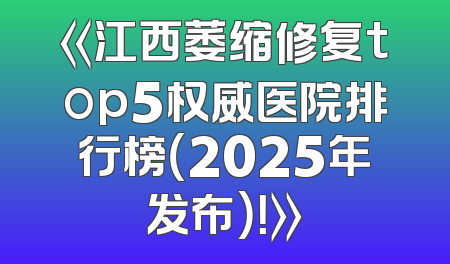 《江西萎缩修复top5权威医院排行榜（2025年发布）！》