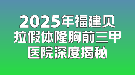 2025年福建贝拉假体隆胸前三甲医院深度揭秘