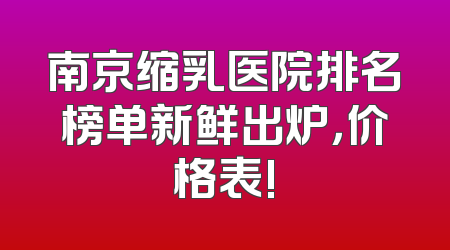 南京缩乳医院排名榜单新鲜出炉，价格表!