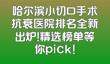 哈尔滨小切口手术抗衰医院排名全新出炉！精选榜单等你pick！