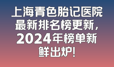 上海青色胎记医院最新排名榜更新，2024年榜单新鲜出炉！