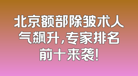 北京额部除皱术人气飙升，专家排名前十来袭！