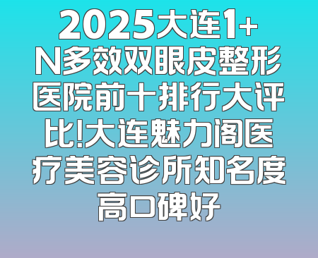 2025大连1+N多效双眼皮整形医院前十排行大评比！大连魅力阁医疗美容诊所知名度高口碑好