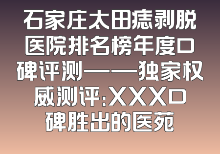 石家庄太田痣剥脱医院排名榜年度口碑评测——独家权威测评：XXX口碑胜出的医苑