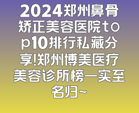 2024郑州鼻骨矫正美容医院top10排行私藏分享！郑州博美医疗美容诊所榜一实至名归~