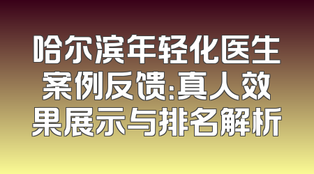 哈尔滨年轻化医生案例反馈：真人效果展示与排名解析