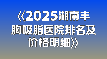 《2025湖南丰胸吸脂医院排名及价格明细》