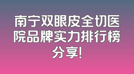 南宁双眼皮全切医院品牌实力排行榜分享！