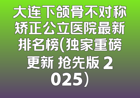 大连下颌骨不对称矫正公立医院最新排名榜(独家重磅更新 抢先版 2025)