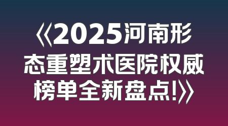 《2025河南形态重塑术医院权威榜单全新盘点！》