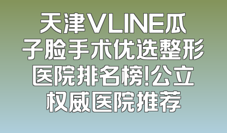 天津VLINE瓜子脸手术优选整形医院排名榜！公立权威医院推荐