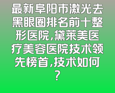 最新阜阳市激光去黑眼圈排名前十整形医院，黛莱美医疗美容医院技术领先榜首，技术如何？
