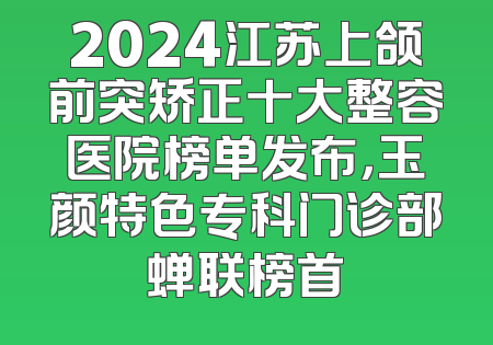 2024江苏上颌前突矫正十大整容医院榜单发布，玉颜特色专科门诊部蝉联榜首