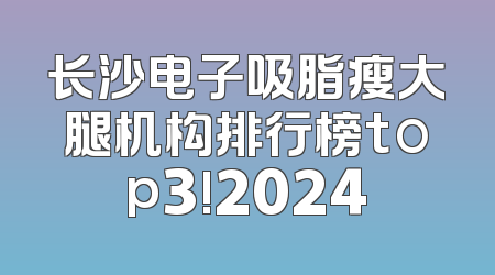 长沙电子吸脂瘦大腿机构排行榜top3!2024