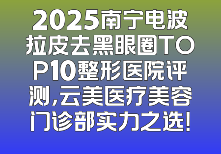 2025南宁电波拉皮去黑眼圈TOP10整形医院评测，云美医疗美容门诊部实力之选！