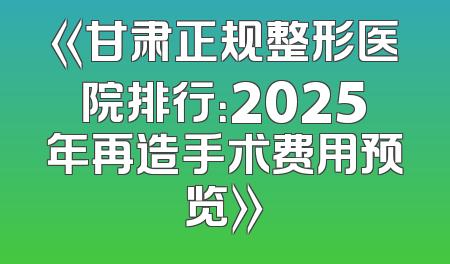 《甘肃正规整形医院排行：2025年再造手术费用预览》