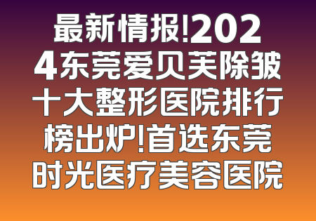 最新情报！2024东莞爱贝芙除皱十大整形医院排行榜出炉！首选东莞时光医疗美容医院