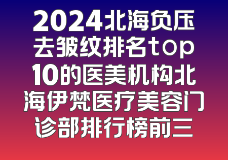 2024北海负压去皱纹排名top10的医美机构北海伊梵医疗美容门诊部排行榜前三