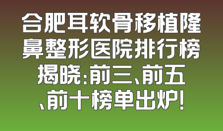 合肥耳软骨移植隆鼻整形医院排行榜揭晓：前三、前五、前十榜单出炉！
