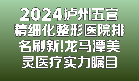 2024泸州五官精细化整形医院排名刷新！龙马潭美灵医疗实力瞩目