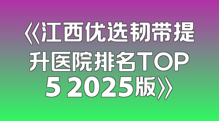 《江西优选韧带提升医院排名TOP5 2025版》