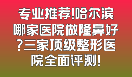 专业推荐！哈尔滨哪家医院做隆鼻好？三家顶级整形医院全面评测！