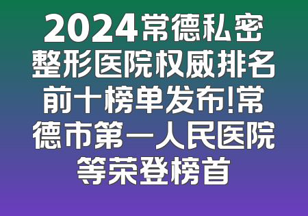 2024常德私密整形医院权威排名前十榜单发布！常德市第一人民医院等荣登榜首