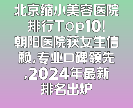 北京缩小美容医院排行Top10！朝阳医院获女生信赖，专业口碑领先，2024年最新排名出炉