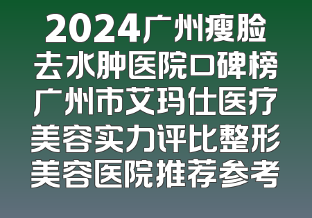 2024广州瘦脸去水肿医院口碑榜广州市艾玛仕医疗美容实力评比整形美容医院推荐参考