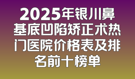 2025年银川鼻基底凹陷矫正术热门医院价格表及排名前十榜单