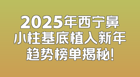 2025年西宁鼻小柱基底植入新年趋势榜单揭秘！
