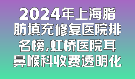 2024年上海脂肪填充修复医院排名榜，虹桥医院耳鼻喉科收费透明化