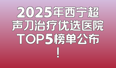 2025年西宁超声刀治疗优选医院TOP5榜单公布！