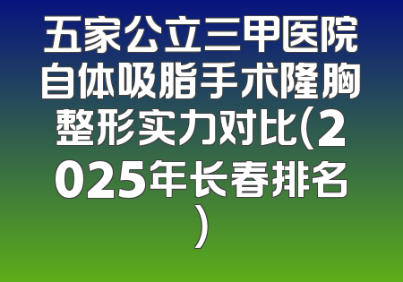 五家公立三甲医院自体吸脂手术隆胸整形实力对比（2025年长春排名）