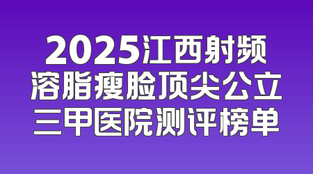 2025江西射频溶脂瘦脸顶尖公立三甲医院测评榜单